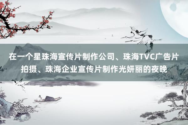 在一个星珠海宣传片制作公司、珠海TVC广告片拍摄、珠海企业宣传片制作光妍丽的夜晚