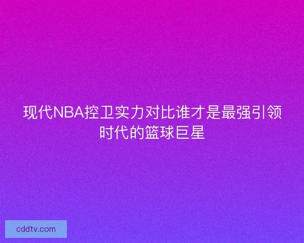 现代NBA控卫实力对比谁才是最强引领时代的篮球巨星