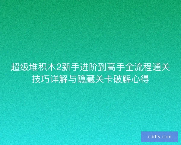 超级堆积木2新手进阶到高手全流程通关技巧详解与隐藏关卡破解心得