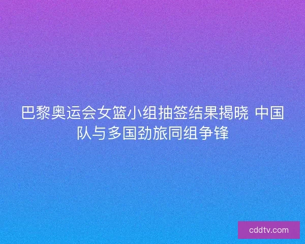 巴黎奥运会女篮小组抽签结果揭晓 中国队与多国劲旅同组争锋