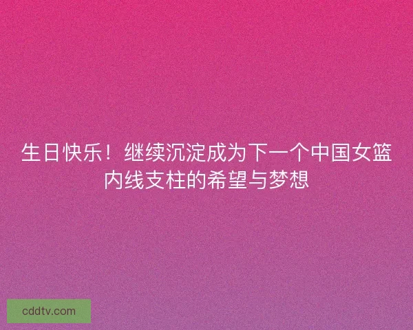 生日快乐！继续沉淀成为下一个中国女篮内线支柱的希望与梦想