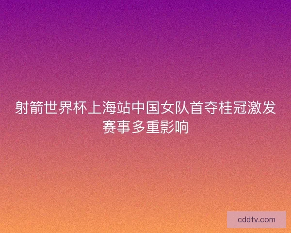 射箭世界杯上海站中国女队首夺桂冠激发赛事多重影响