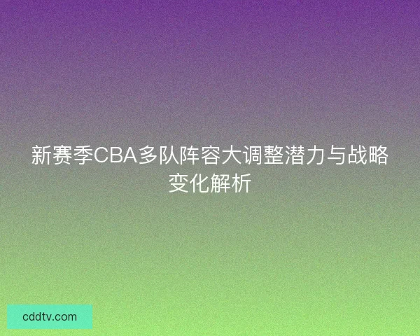 新赛季CBA多队阵容大调整潜力与战略变化解析