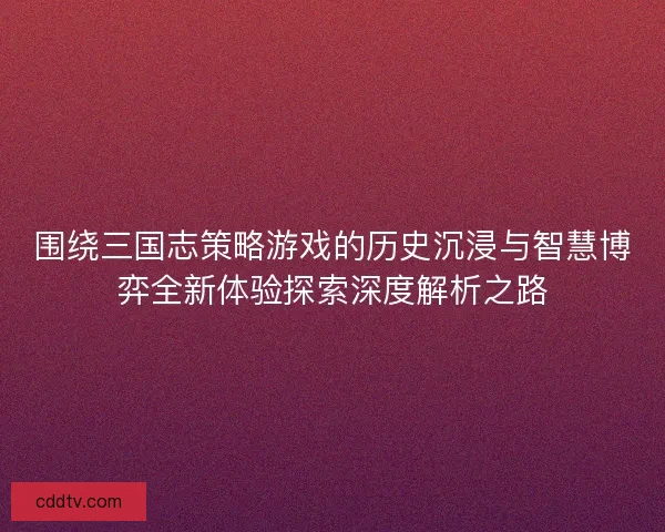 围绕三国志策略游戏的历史沉浸与智慧博弈全新体验探索深度解析之路