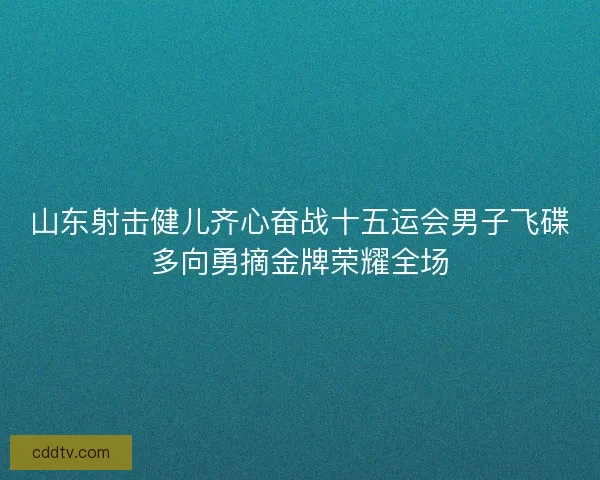 山东射击健儿齐心奋战十五运会男子飞碟多向勇摘金牌荣耀全场