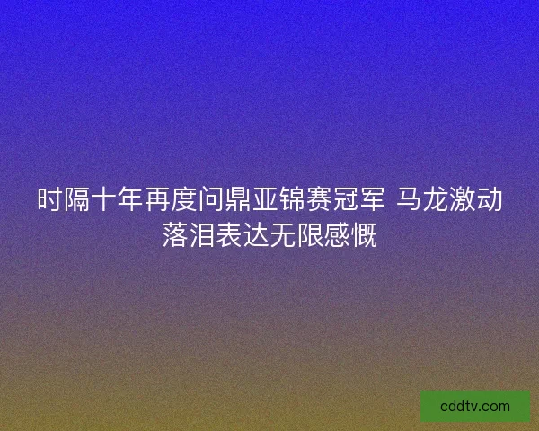 时隔十年再度问鼎亚锦赛冠军 马龙激动落泪表达无限感慨