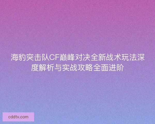 海豹突击队CF巅峰对决全新战术玩法深度解析与实战攻略全面进阶